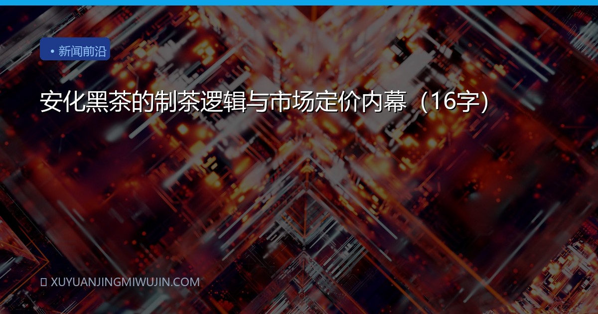安化黑茶的制茶逻辑与市场定价内幕（16字）