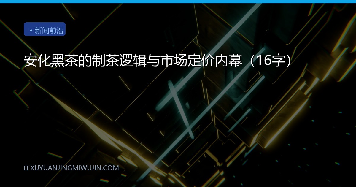 安化黑茶的制茶逻辑与市场定价内幕（16字）