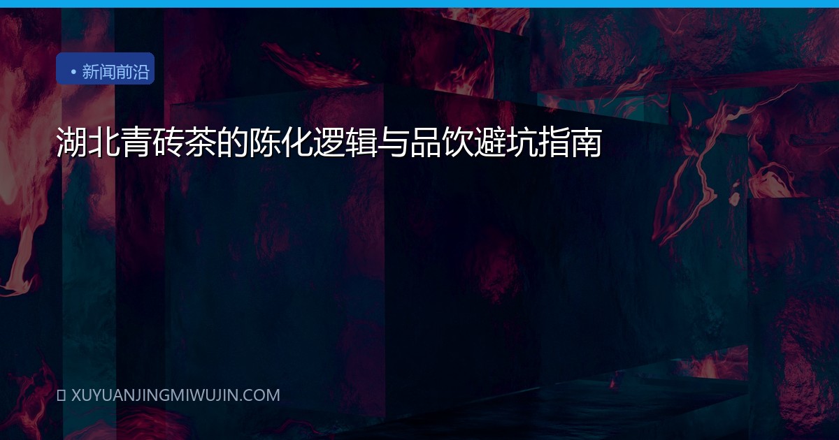 湖北青砖茶的陈化逻辑与品饮避坑指南
