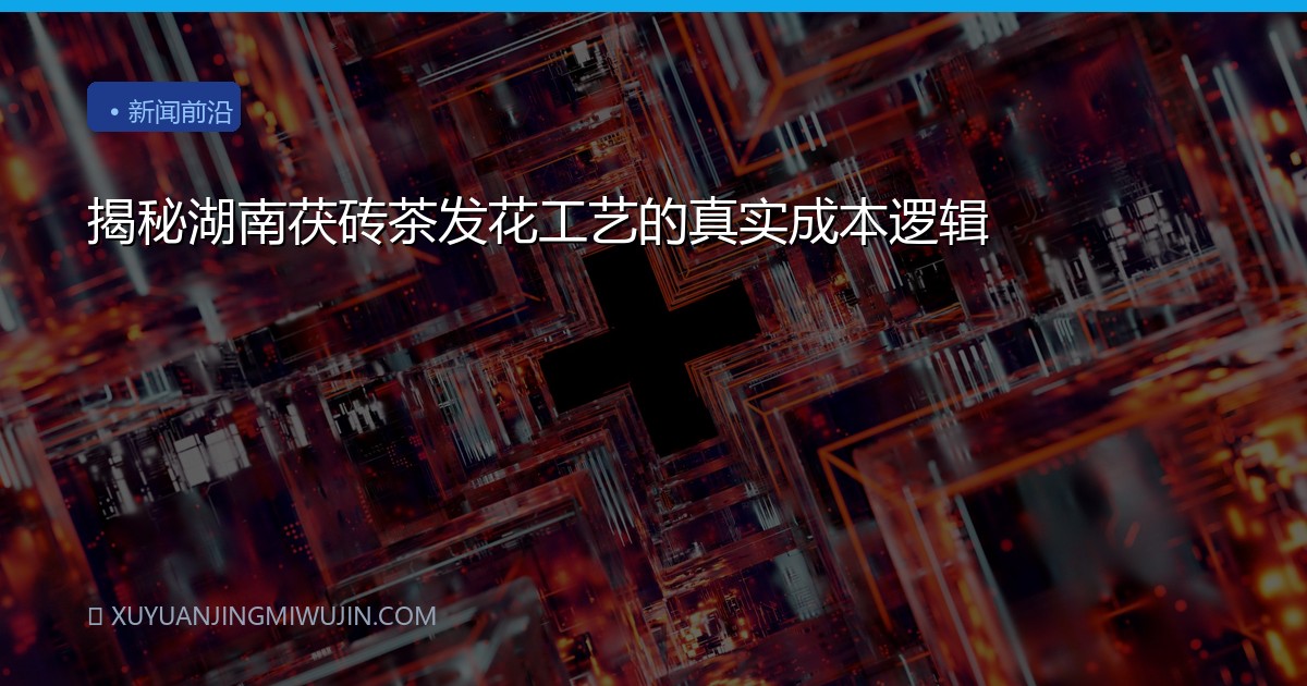 揭秘湖南茯砖茶发花工艺的真实成本逻辑