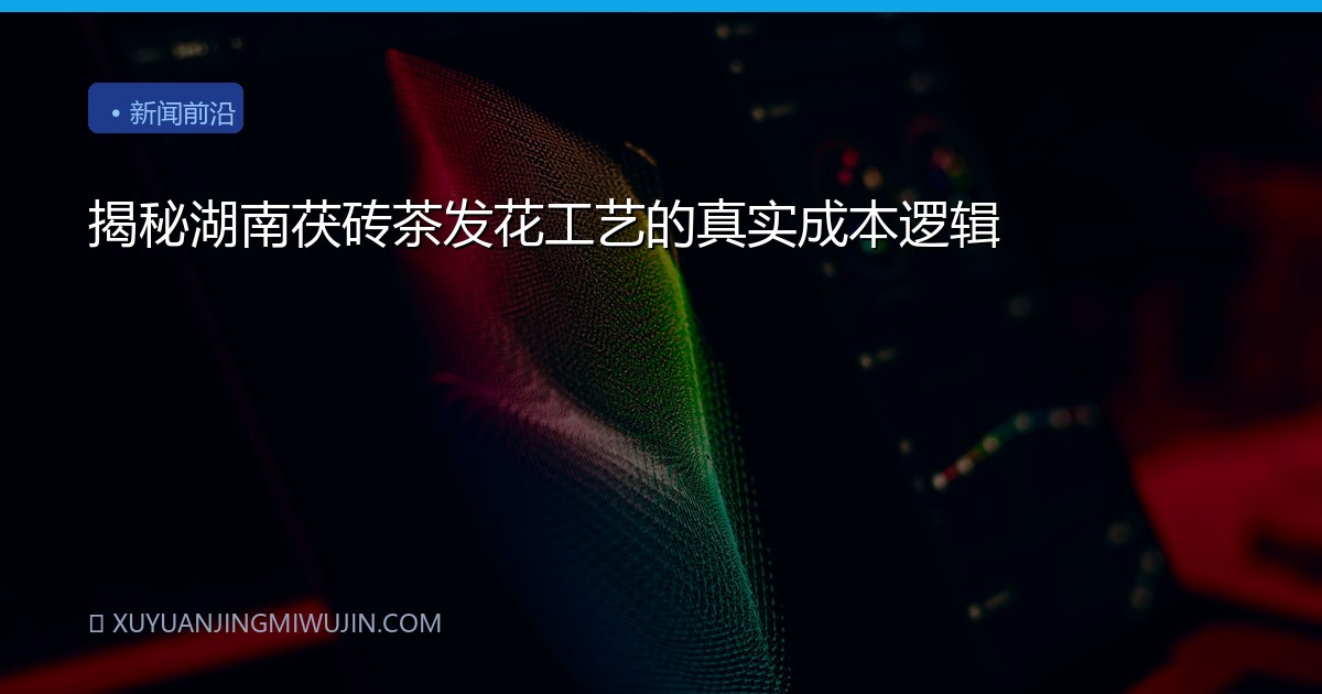 揭秘湖南茯砖茶发花工艺的真实成本逻辑