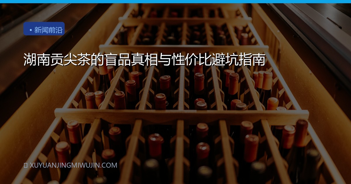 湖南贡尖茶的盲品真相与性价比避坑指南