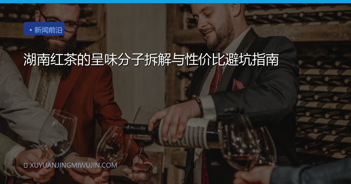 湖南红茶的呈味分子拆解与性价比避坑指南
