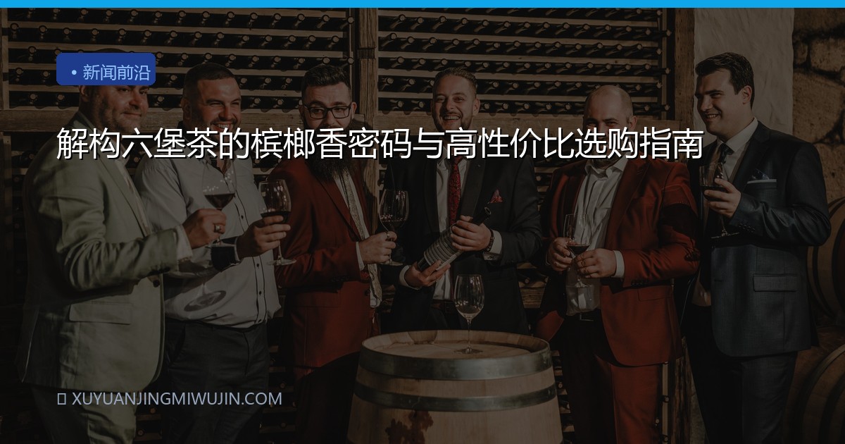 解构六堡茶的槟榔香密码与高性价比选购指南